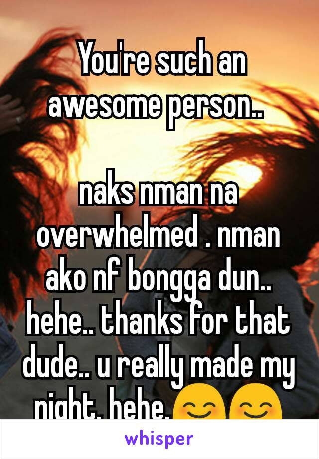  You're such an awesome person.. 

naks nman na overwhelmed . nman ako nf bongga dun.. hehe.. thanks for that dude.. u really made my night. hehe.😊😊