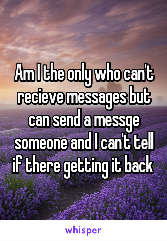 Am I the only who can't recieve messages but can send a messge someone and I can't tell if there getting it back 