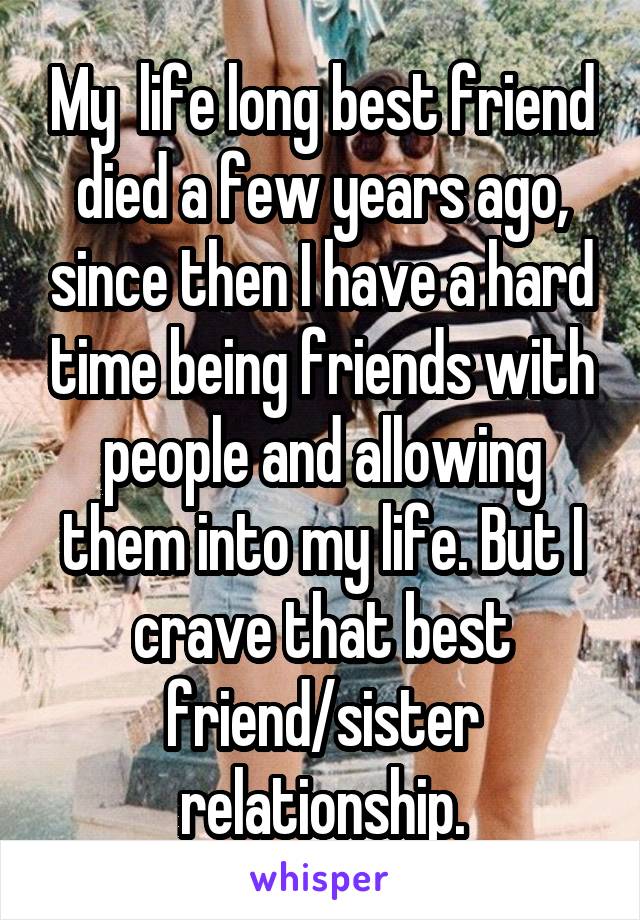 My  life long best friend died a few years ago, since then I have a hard time being friends with people and allowing them into my life. But I crave that best friend/sister relationship.