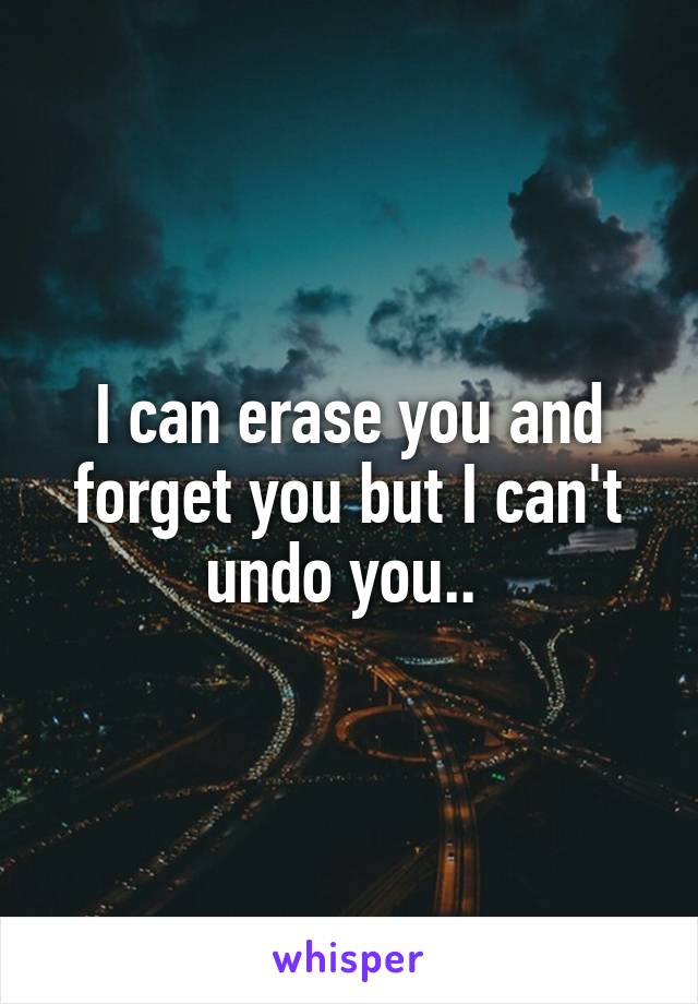 I can erase you and forget you but I can't undo you.. 