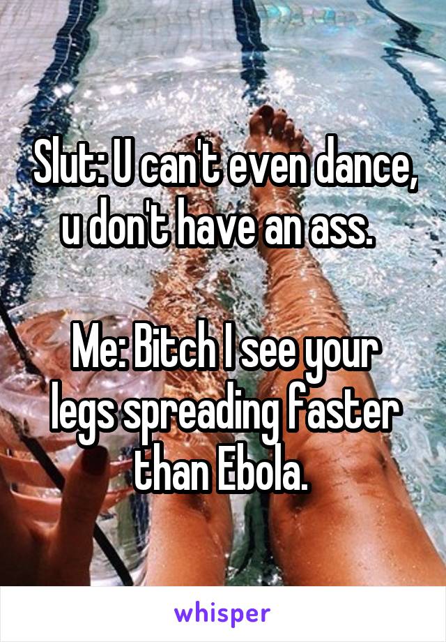 Slut: U can't even dance, u don't have an ass.  

Me: Bitch I see your legs spreading faster than Ebola. 