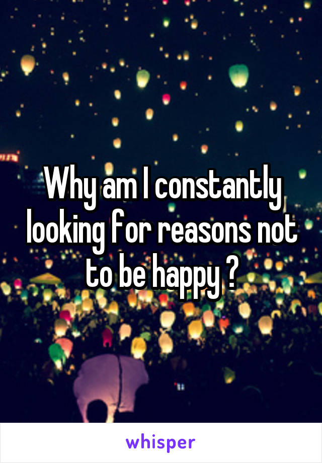 Why am I constantly looking for reasons not to be happy ?