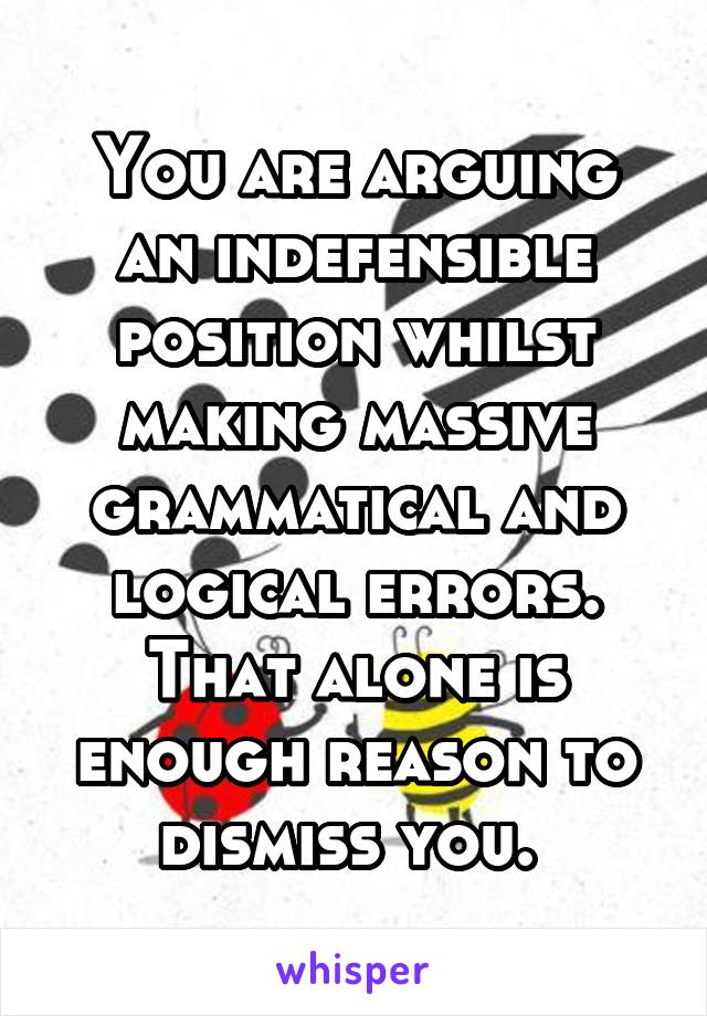 You are arguing an indefensible position whilst making massive grammatical and logical errors. That alone is enough reason to dismiss you. 