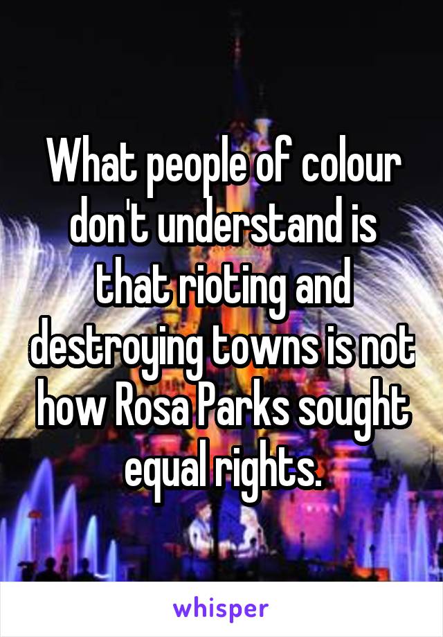 What people of colour don't understand is that rioting and destroying towns is not how Rosa Parks sought equal rights.