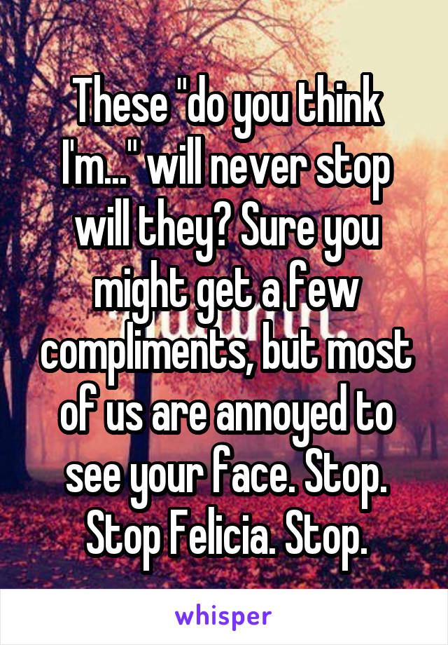 These "do you think I'm..." will never stop will they? Sure you might get a few compliments, but most of us are annoyed to see your face. Stop. Stop Felicia. Stop.