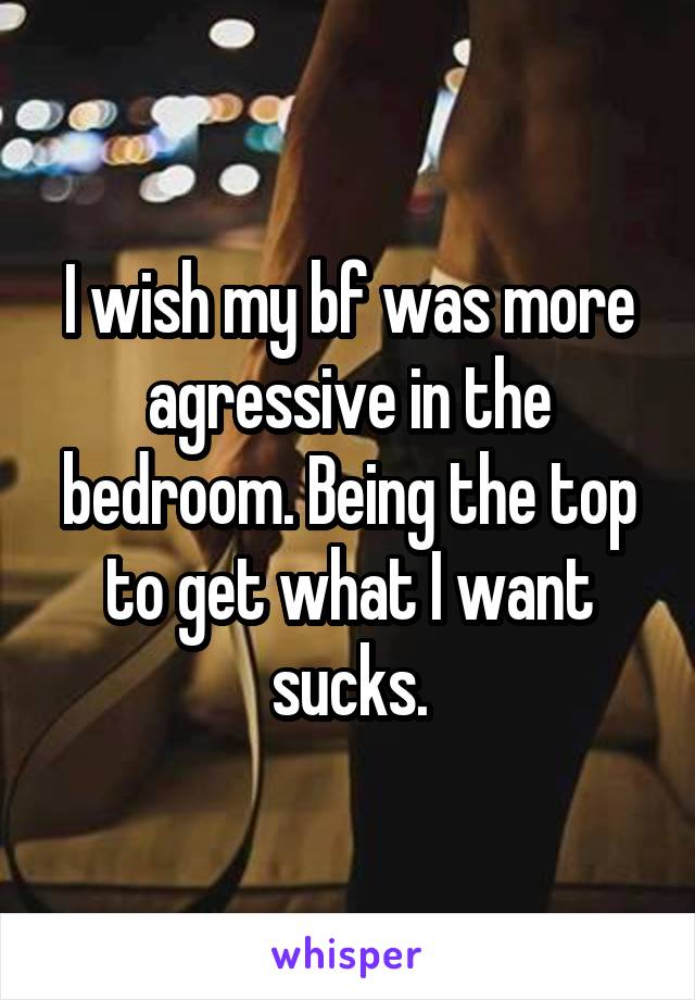 I wish my bf was more agressive in the bedroom. Being the top to get what I want sucks.