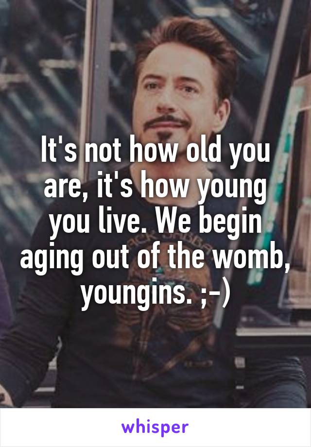 It's not how old you are, it's how young you live. We begin aging out of the womb, youngins. ;-)