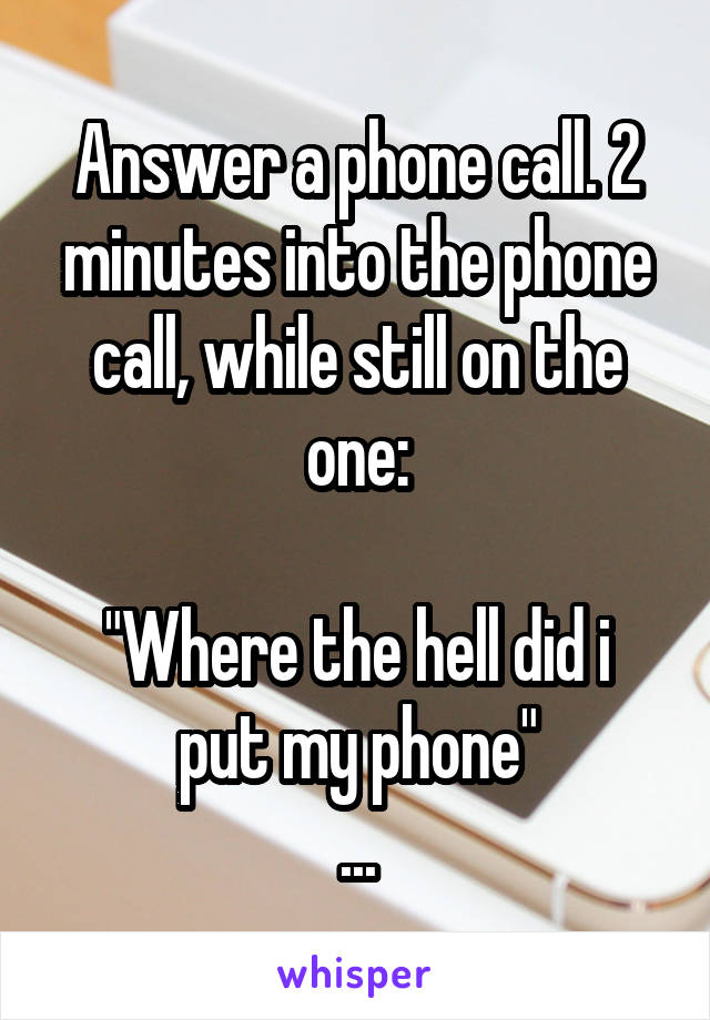 Answer a phone call. 2 minutes into the phone call, while still on the one:

"Where the hell did i put my phone"
...