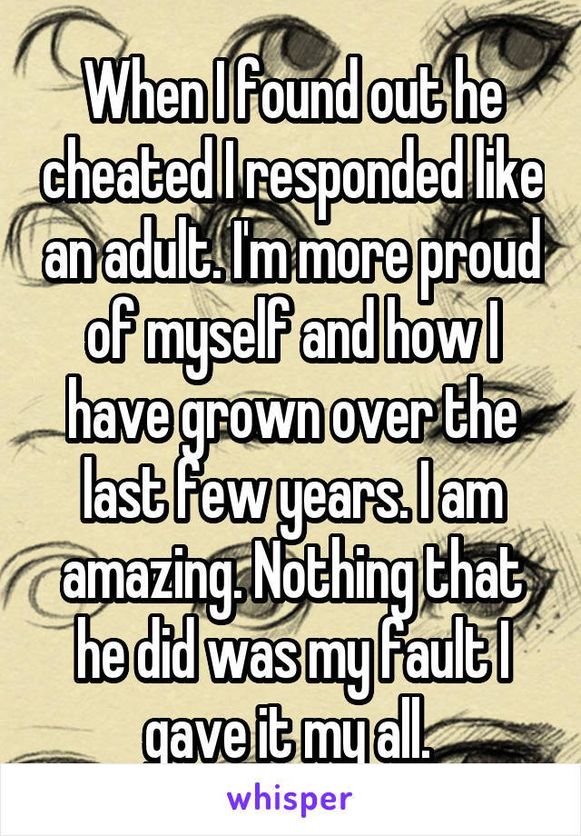 When I found out he cheated I responded like an adult. I'm more proud of myself and how I have grown over the last few years. I am amazing. Nothing that he did was my fault I gave it my all. 