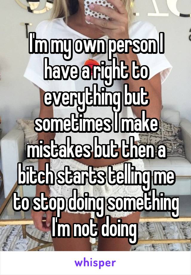 I'm my own person I have a right to everything but sometimes I make mistakes but then a bitch starts telling me to stop doing something I'm not doing 