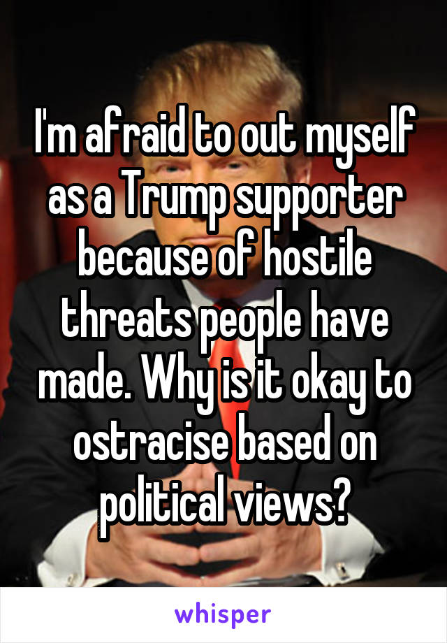 I'm afraid to out myself as a Trump supporter because of hostile threats people have made. Why is it okay to ostracise based on political views?