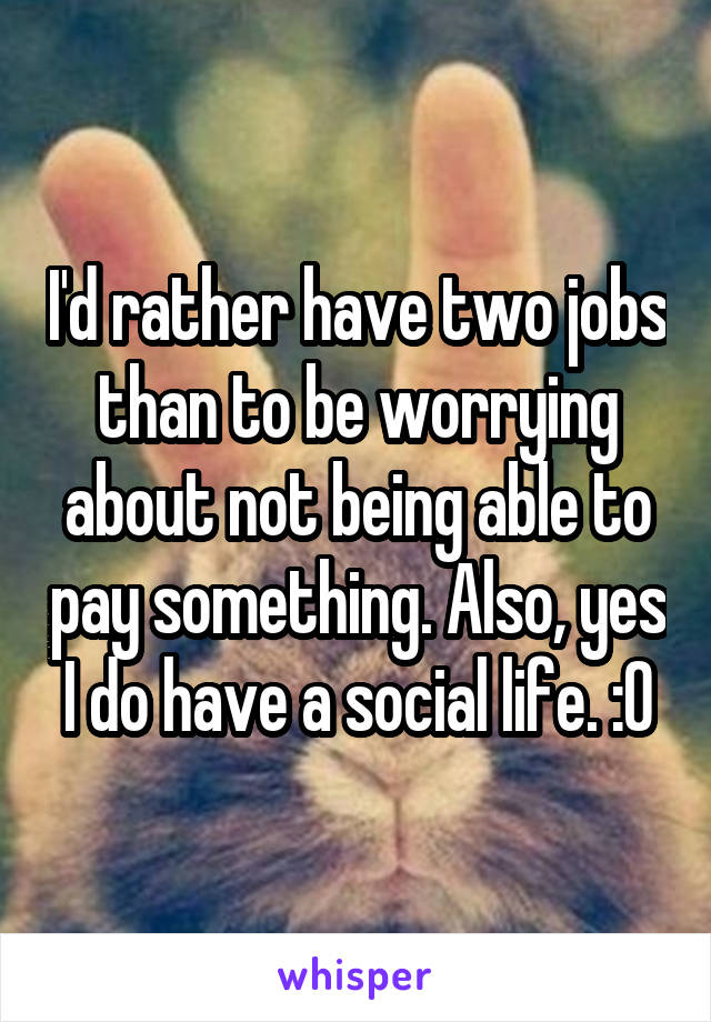 I'd rather have two jobs than to be worrying about not being able to pay something. Also, yes I do have a social life. :0