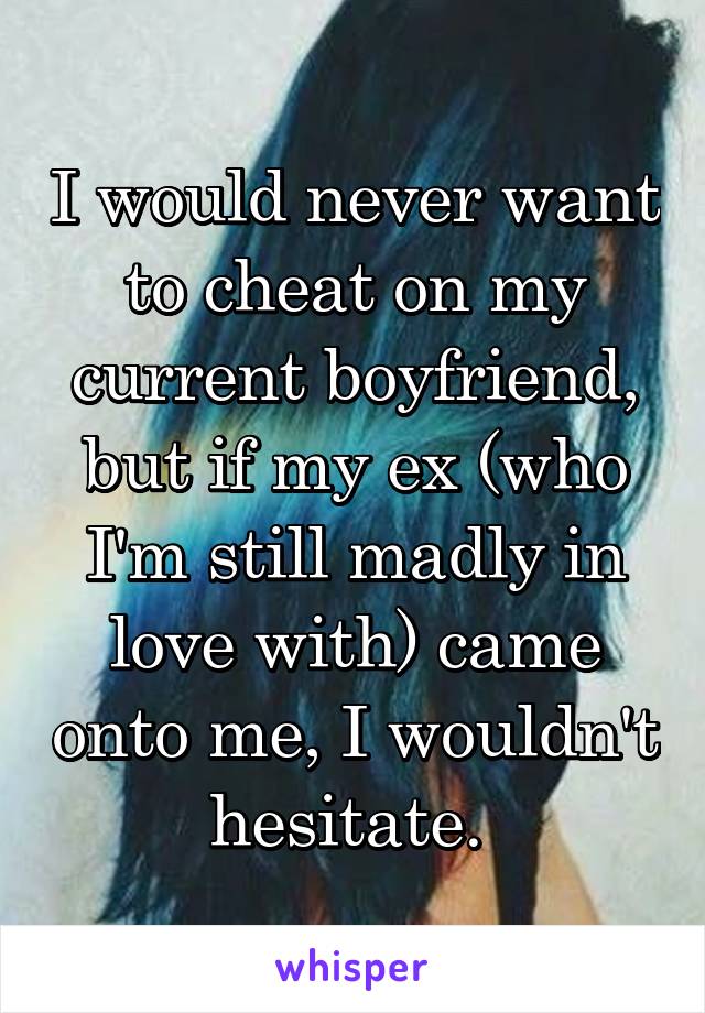 I would never want to cheat on my current boyfriend, but if my ex (who I'm still madly in love with) came onto me, I wouldn't hesitate. 