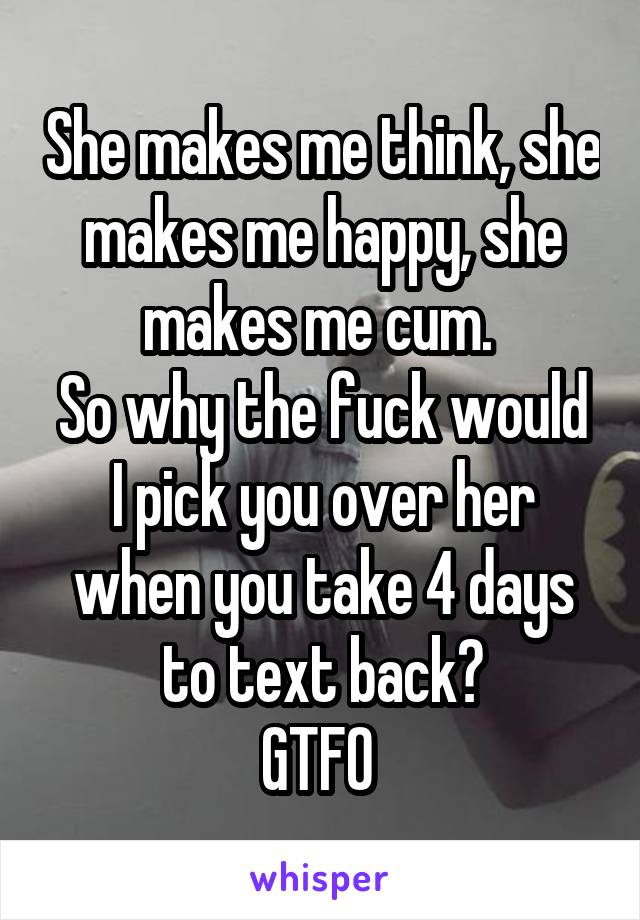 She makes me think, she makes me happy, she makes me cum. 
So why the fuck would I pick you over her when you take 4 days to text back?
GTFO 