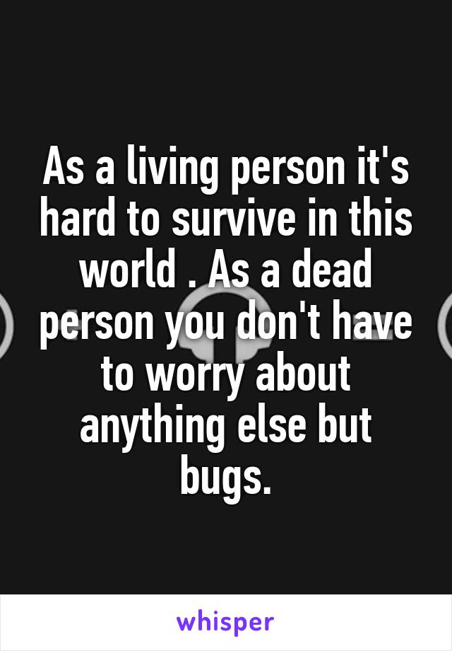 As a living person it's hard to survive in this world . As a dead person you don't have to worry about anything else but bugs.