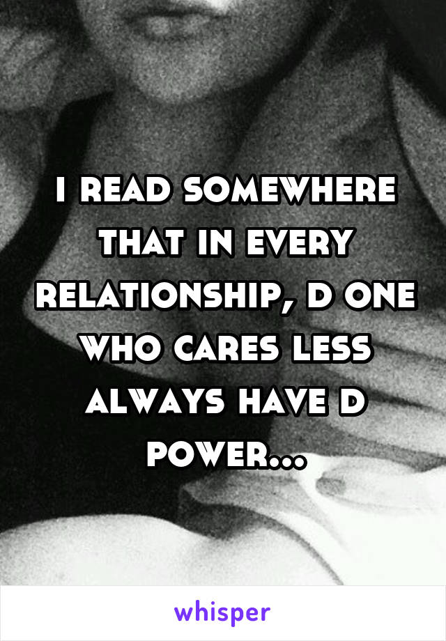 i read somewhere that in every relationship, d one who cares less always have d power...