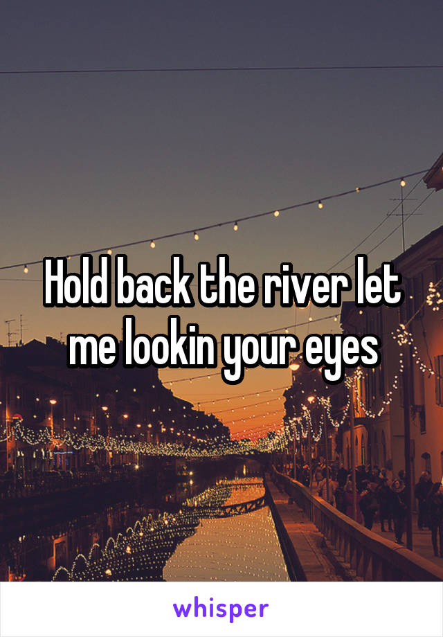 Hold back the river let me lookin your eyes