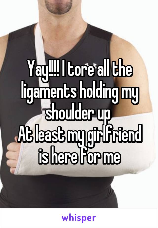 Yay!!!! I tore all the ligaments holding my shoulder up 
At least my girlfriend is here for me