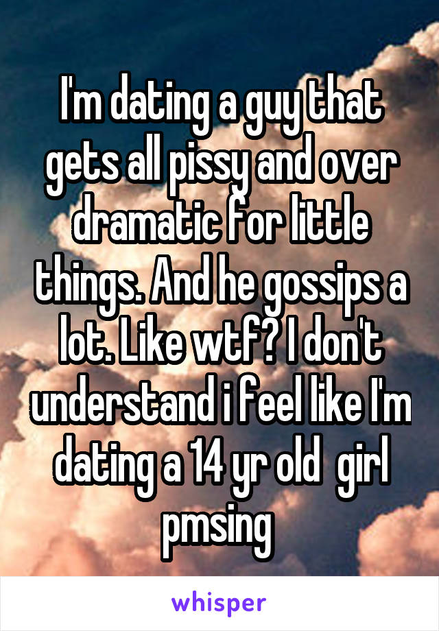 I'm dating a guy that gets all pissy and over dramatic for little things. And he gossips a lot. Like wtf? I don't understand i feel like I'm dating a 14 yr old  girl pmsing 