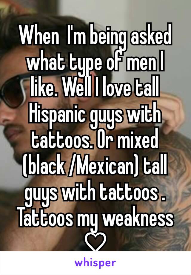 When  I'm being asked what type of men I like. Well I love tall Hispanic guys with tattoos. Or mixed (black /Mexican) tall guys with tattoos . Tattoos my weakness ♡