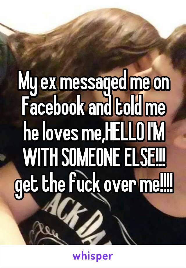 My ex messaged me on Facebook and told me he loves me,HELLO I'M WITH SOMEONE ELSE!!! get the fuck over me!!!!