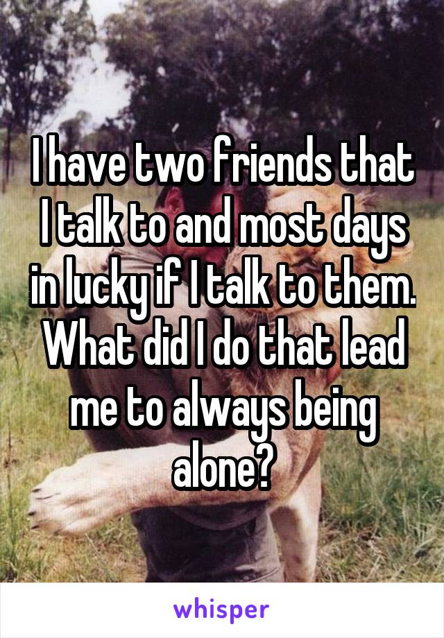 I have two friends that I talk to and most days in lucky if I talk to them. What did I do that lead me to always being alone?