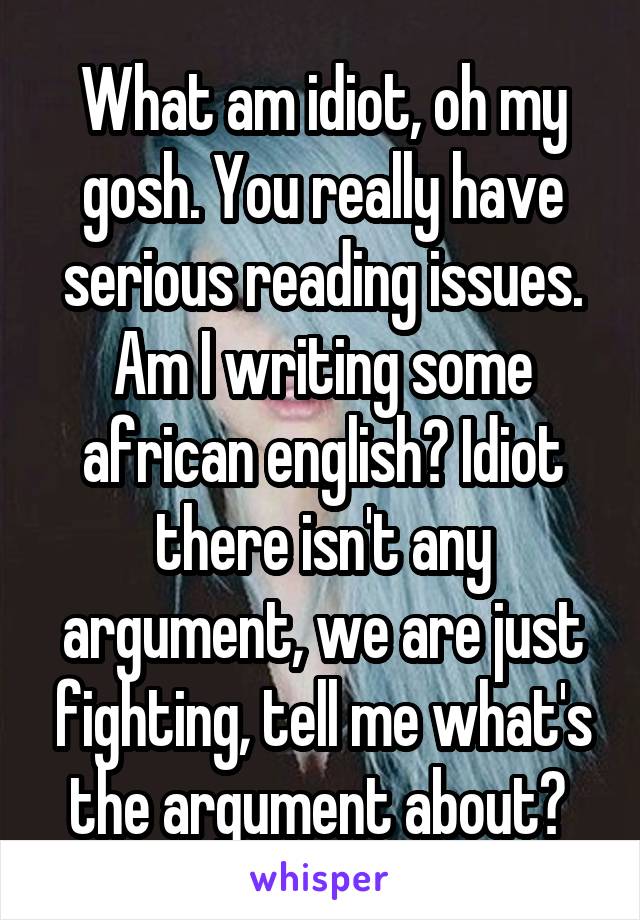 What am idiot, oh my gosh. You really have serious reading issues. Am I writing some african english? Idiot there isn't any argument, we are just fighting, tell me what's the argument about? 