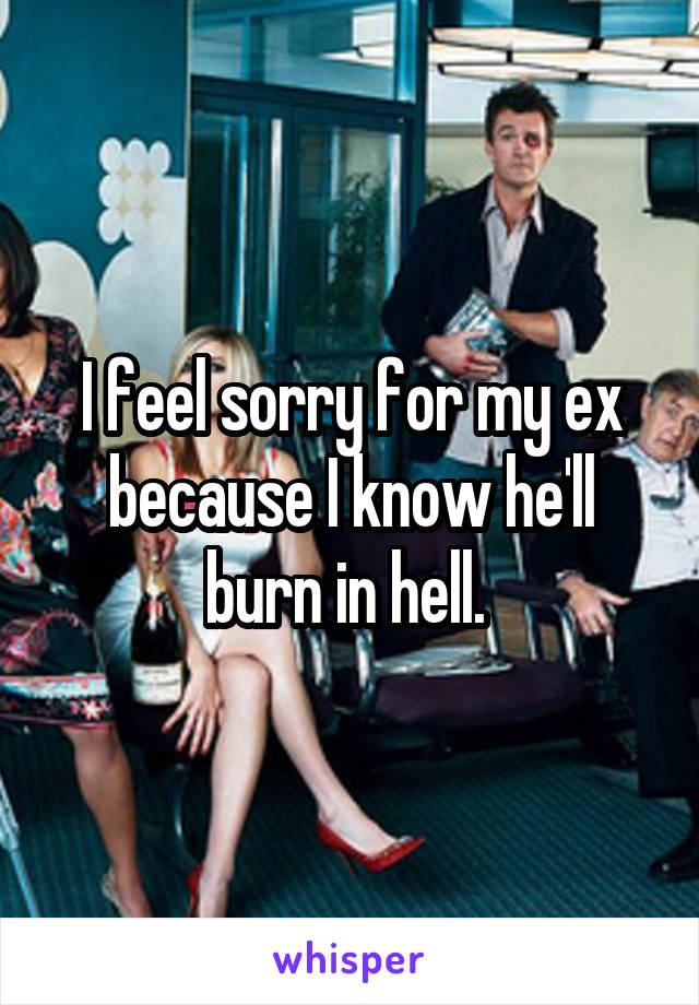 I feel sorry for my ex because I know he'll burn in hell. 