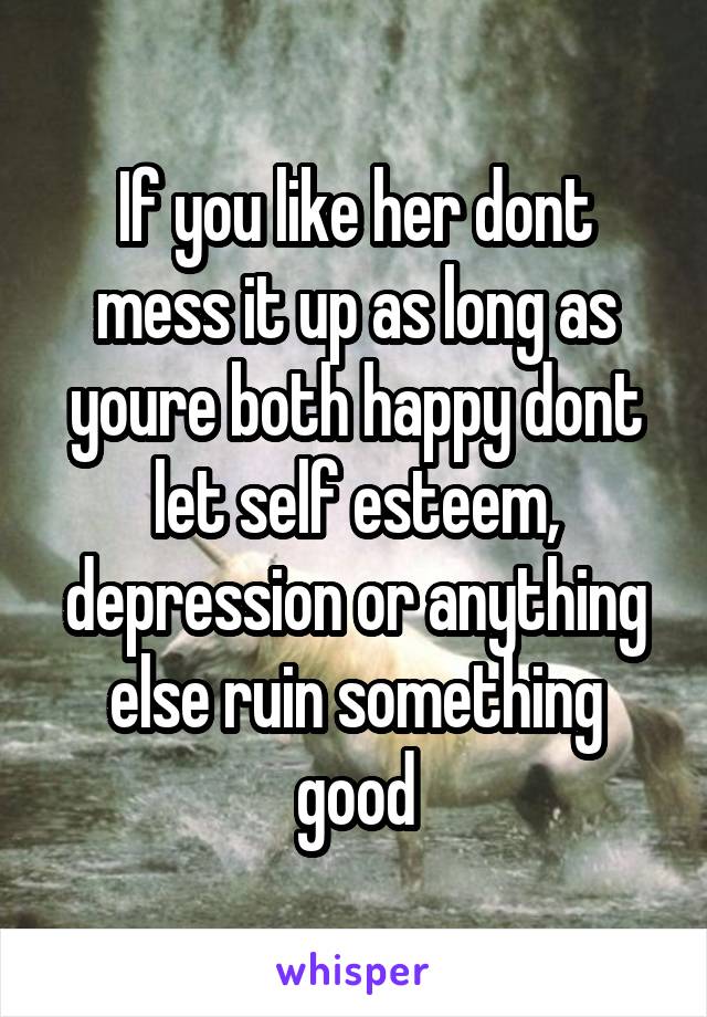 If you like her dont mess it up as long as youre both happy dont let self esteem, depression or anything else ruin something good