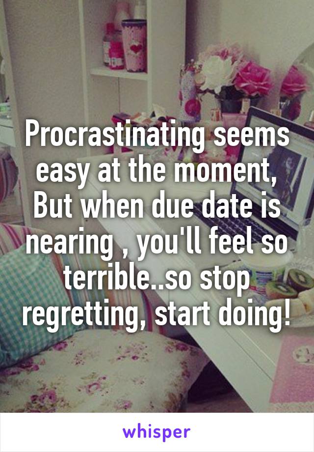 Procrastinating seems easy at the moment,
But when due date is nearing , you'll feel so terrible..so stop regretting, start doing!