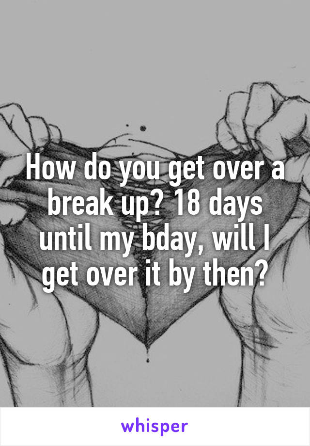 How do you get over a break up? 18 days until my bday, will I get over it by then?