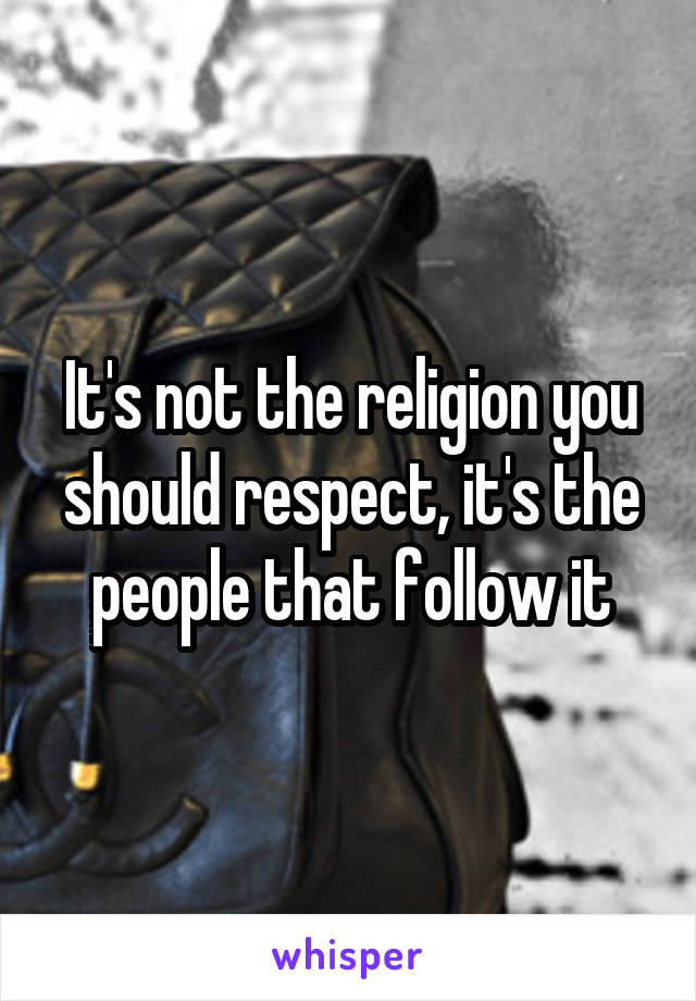 It's not the religion you should respect, it's the people that follow it