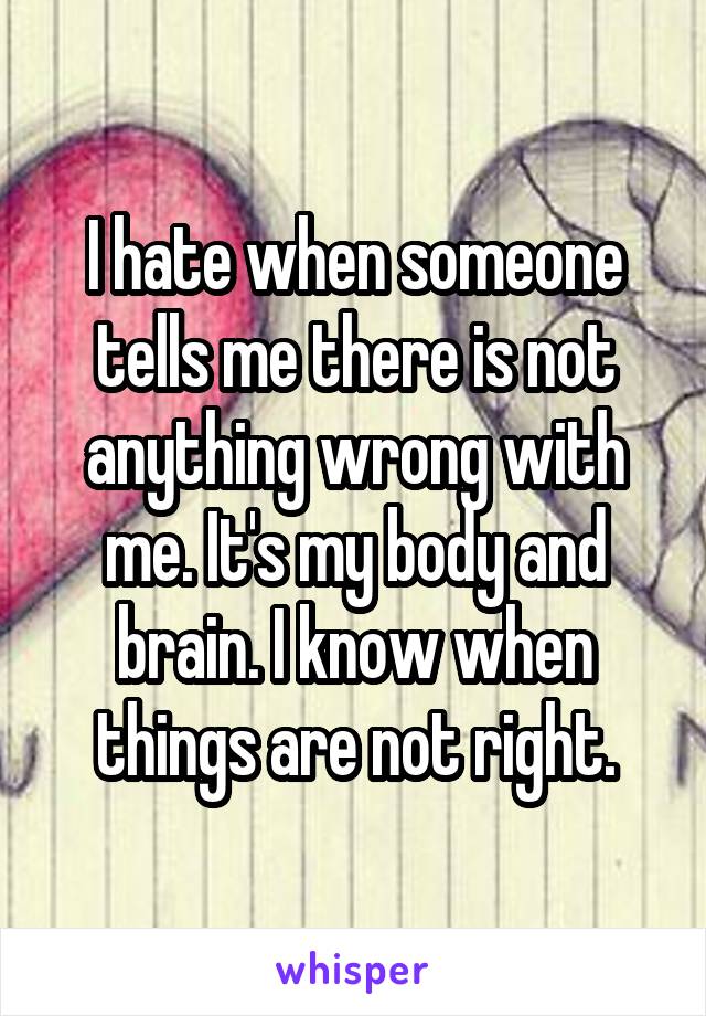 I hate when someone tells me there is not anything wrong with me. It's my body and brain. I know when things are not right.