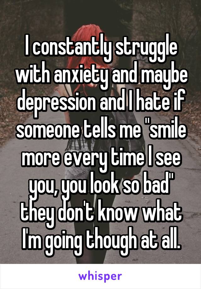 I constantly struggle with anxiety and maybe depression and I hate if someone tells me "smile more every time I see you, you look so bad" they don't know what I'm going though at all.