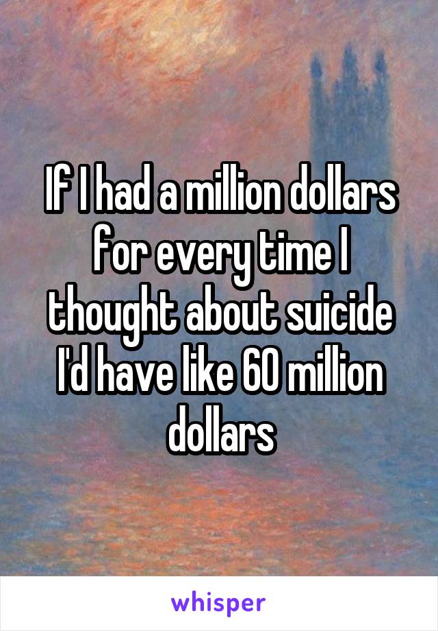 If I had a million dollars for every time I thought about suicide I'd have like 60 million dollars