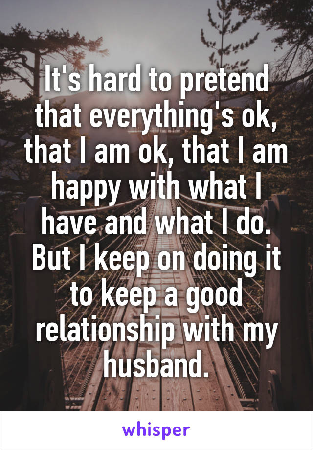 It's hard to pretend that everything's ok, that I am ok, that I am happy with what I have and what I do.
But I keep on doing it to keep a good relationship with my husband.