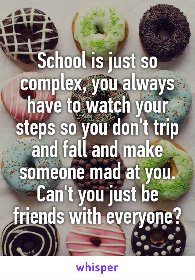 School is just so complex, you always have to watch your steps so you don't trip and fall and make someone mad at you.
Can't you just be friends with everyone?