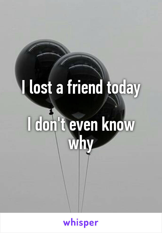 I lost a friend today

I don't even know why