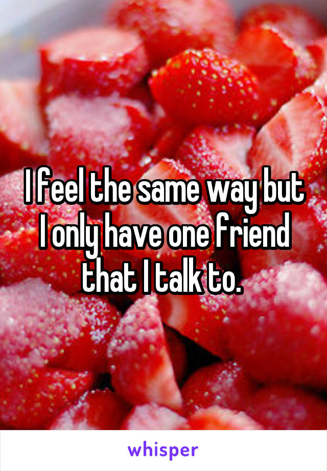 I feel the same way but I only have one friend that I talk to. 