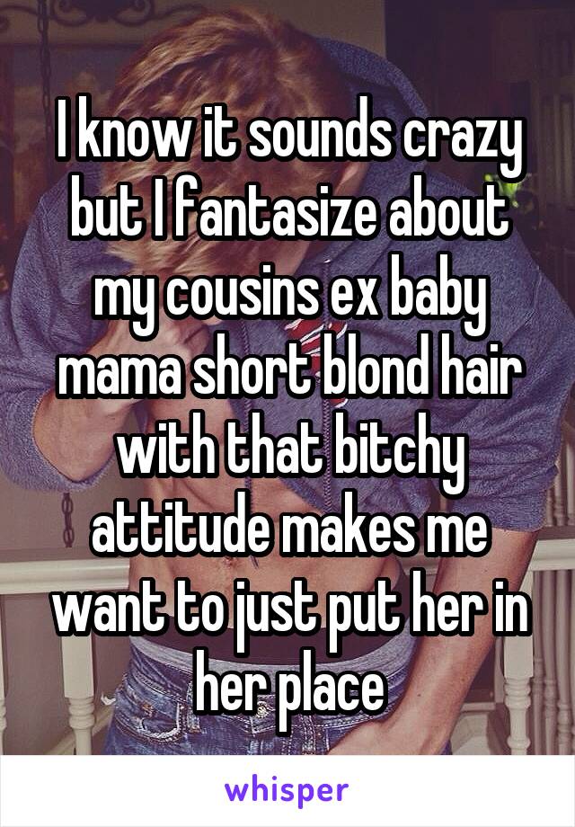 I know it sounds crazy but I fantasize about my cousins ex baby mama short blond hair with that bitchy attitude makes me want to just put her in her place