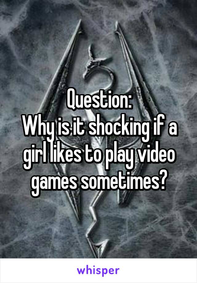 Question:
Why is it shocking if a girl likes to play video games sometimes?