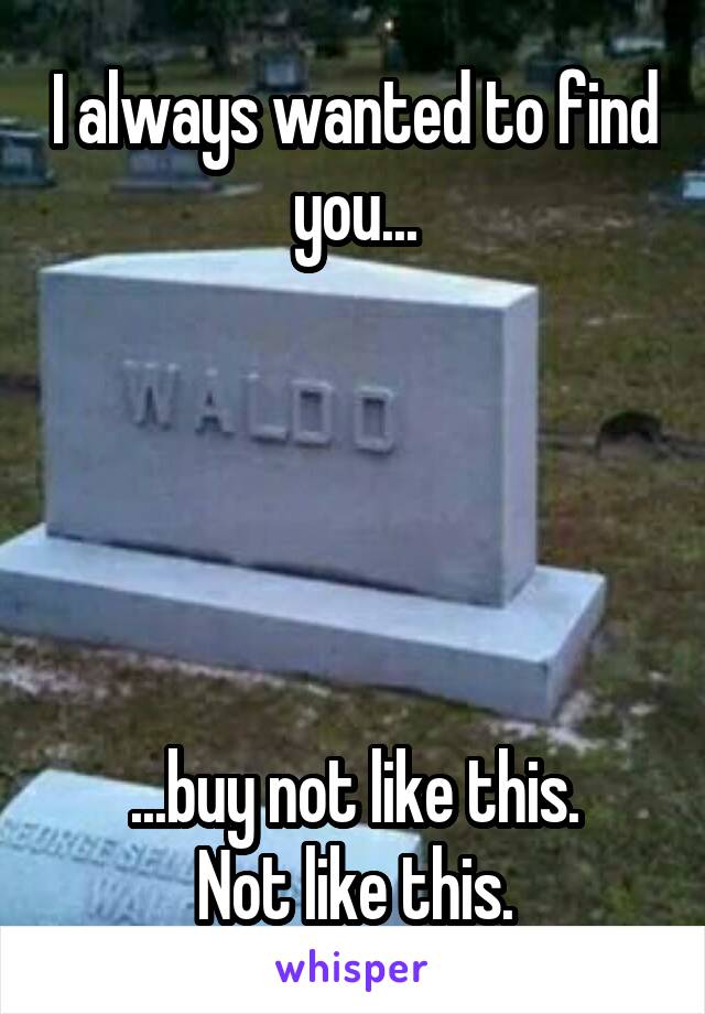 I always wanted to find you...





...buy not like this.
Not like this.