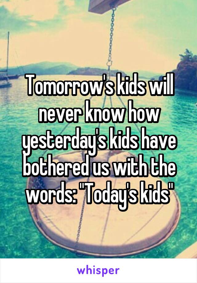 Tomorrow's kids will never know how yesterday's kids have bothered us with the words: "Today's kids"