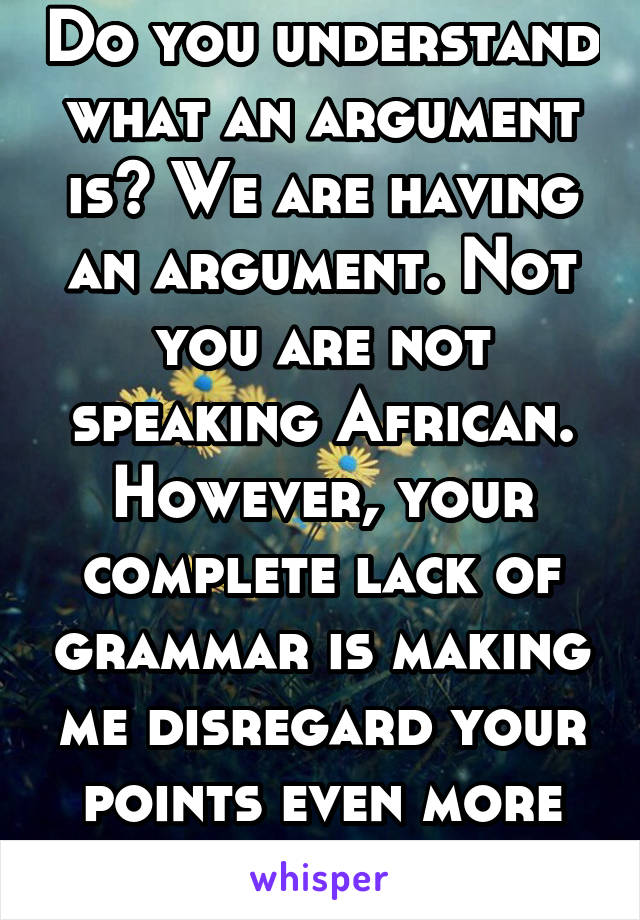 Do you understand what an argument is? We are having an argument. Not you are not speaking African. However, your complete lack of grammar is making me disregard your points even more than before