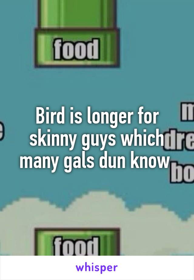 Bird is longer for skinny guys which many gals dun know 