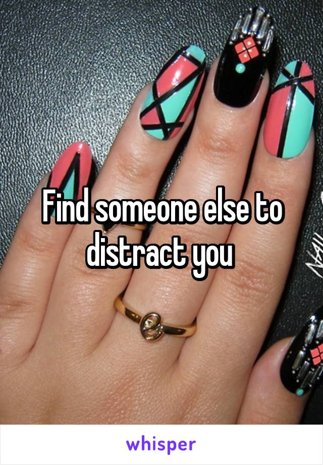 Find someone else to distract you 