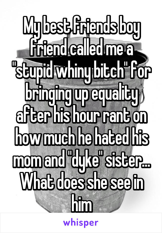 My best friends boy friend called me a "stupid whiny bitch" for bringing up equality after his hour rant on how much he hated his mom and "dyke" sister... What does she see in him