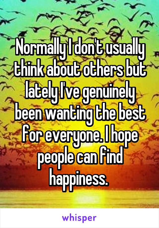 Normally I don't usually think about others but lately I've genuinely been wanting the best for everyone. I hope people can find happiness. 