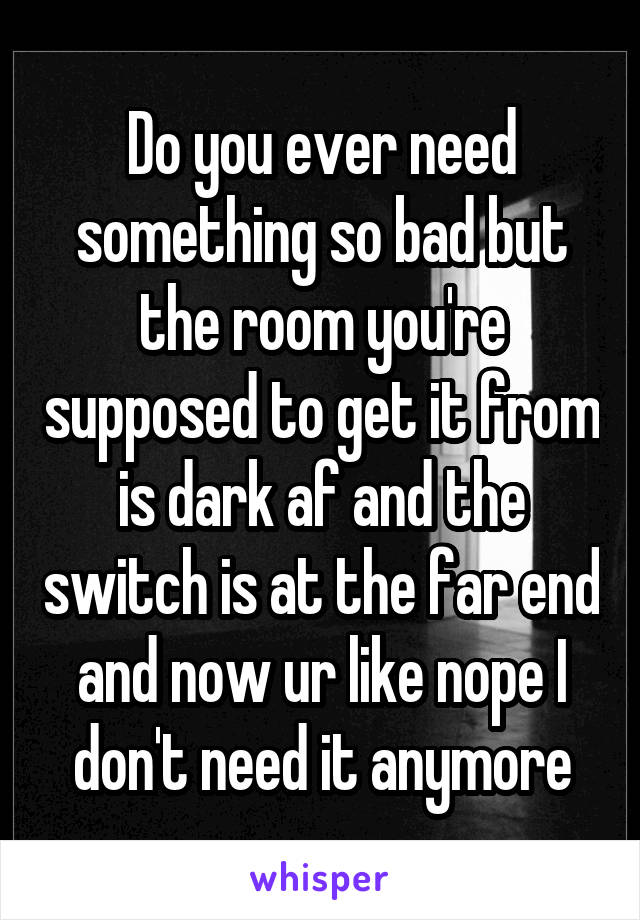 Do you ever need something so bad but the room you're supposed to get it from is dark af and the switch is at the far end and now ur like nope I don't need it anymore