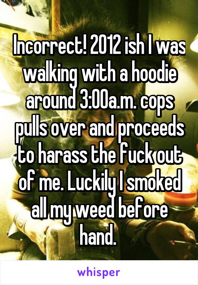 Incorrect! 2012 ish I was walking with a hoodie around 3:00a.m. cops pulls over and proceeds to harass the fuck out of me. Luckily I smoked all my weed before hand. 